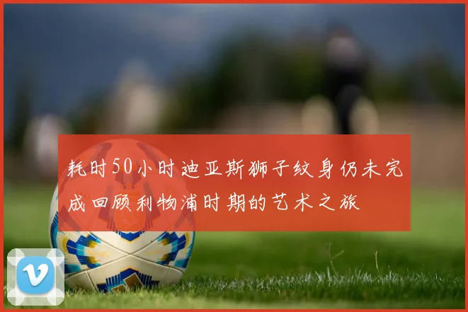 耗时50小时迪亚斯狮子纹身仍未完成回顾利物浦时期的艺术之旅