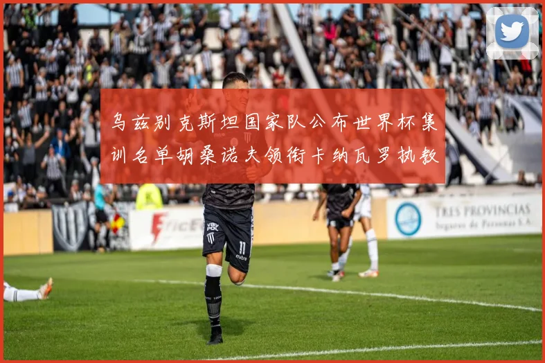 乌兹别克斯坦国家队公布世界杯集训名单胡桑诺夫领衔卡纳瓦罗执教
