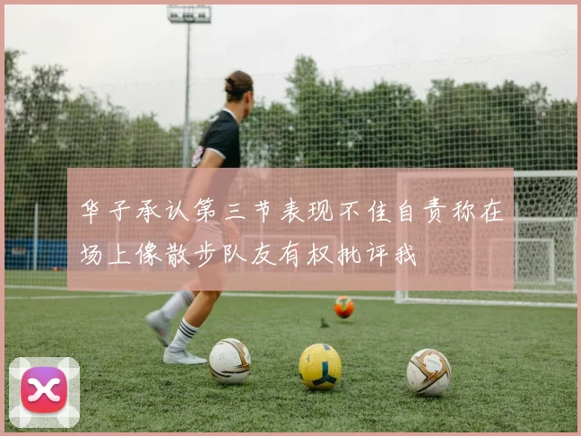 华子承认第三节表现不佳自责称在场上像散步队友有权批评我