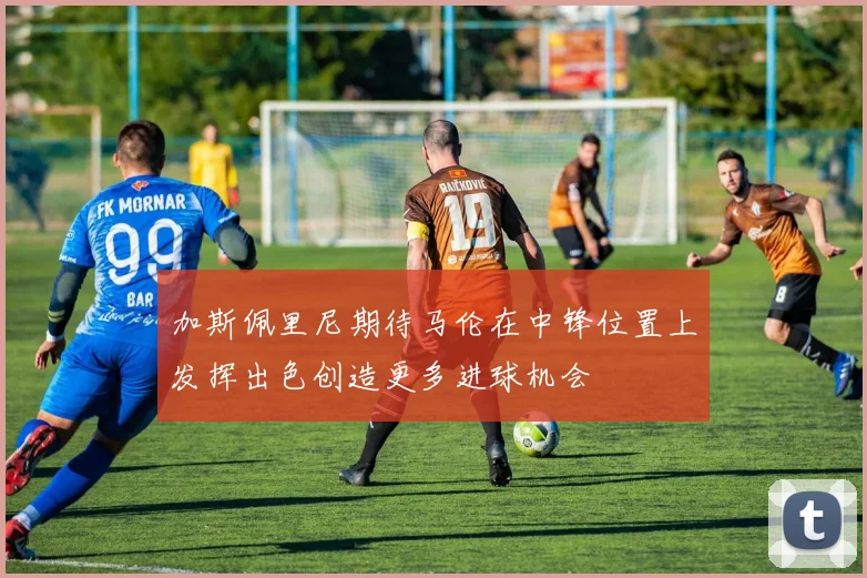 加斯佩里尼期待马伦在中锋位置上发挥出色创造更多进球机会