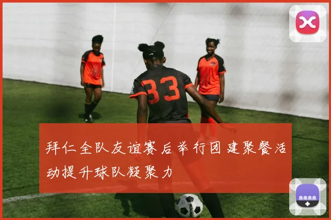 拜仁全队友谊赛后举行团建聚餐活动提升球队凝聚力