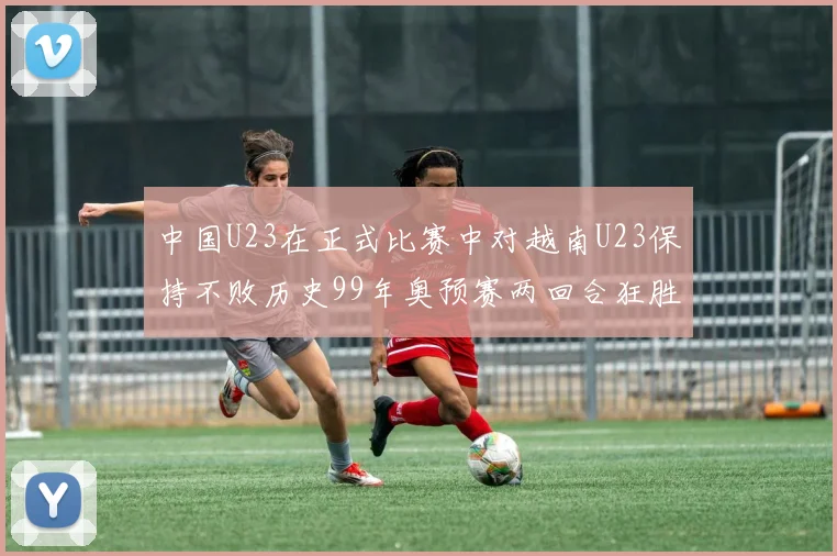 中国U23在正式比赛中对越南U23保持不败历史99年奥预赛两回合狂胜7-0