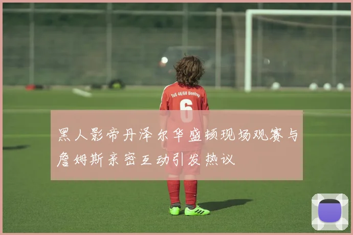 黑人影帝丹泽尔华盛顿现场观赛与詹姆斯亲密互动引发热议