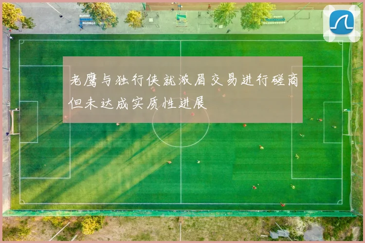 老鹰与独行侠就浓眉交易进行磋商但未达成实质性进展