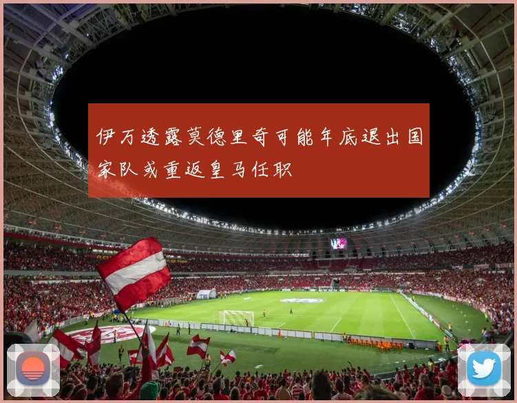 伊万透露莫德里奇可能年底退出国家队或重返皇马任职