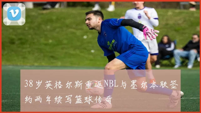 38岁英格尔斯重返NBL与墨尔本联签约两年续写篮球传奇