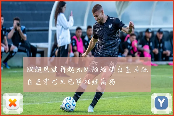 欧超风波再起九队纷纷退出皇马独自坚守尤文巴萨相继离场