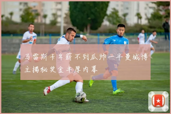 马雷斯卡年薪不到瓜帅一半曼城博主揭秘奖金丰厚内幕
