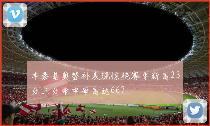 丰泰基奥替补表现惊艳赛季新高23分三分命中率高达667