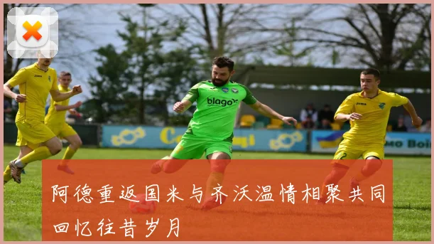 阿德重返国米与齐沃温情相聚共同回忆往昔岁月