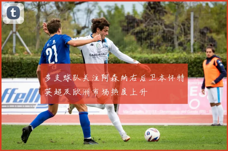 多支球队关注阿森纳右后卫本怀特英超及欧洲市场热度上升
