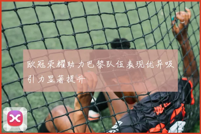 欧冠荣耀助力巴黎队伍表现优异吸引力显著提升
